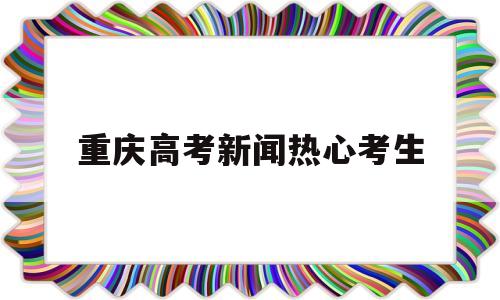 重庆高考新闻热心考生 重庆高考信息招生网新闻