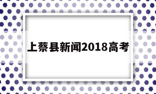 上蔡县新闻2018高考,河南省上蔡县一高高考成绩