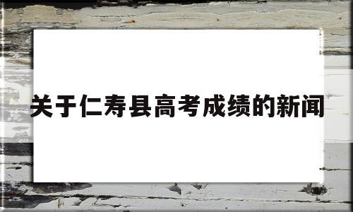 关于仁寿县高考成绩的新闻的简单介绍