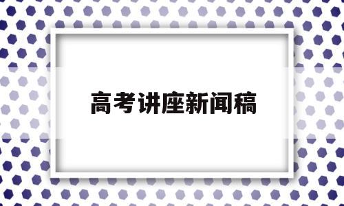 高考讲座新闻稿,有关新高考改革的讲座报道