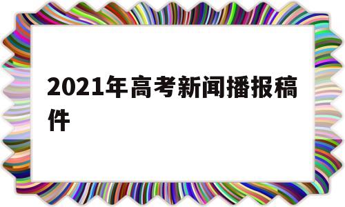 2021年高考新闻播报稿件 播放2021年关于高考的新闻