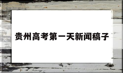 贵州高考第一天新闻稿子,贵州高考新闻头条最新消息