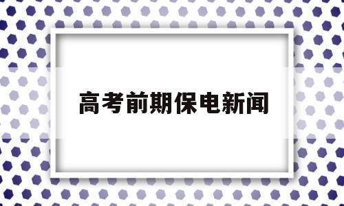 高考前期保电新闻,电力公司高考保电新闻