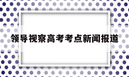 领导视察高考考点新闻报道的简单介绍