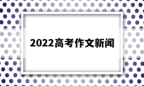 2022高考作文新闻,热点新闻2021年作文