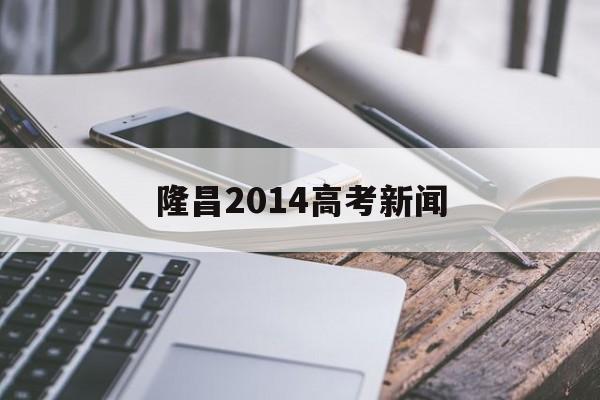 隆昌2014高考新闻,隆昌一中2016年高考