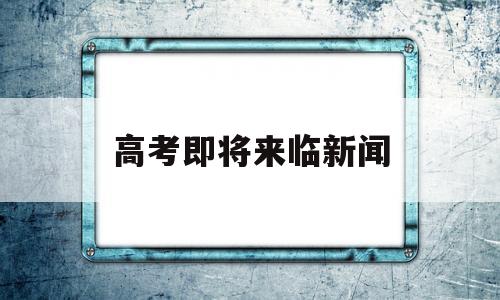 高考即将来临新闻,关于高考的最新新闻