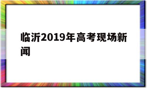 临沂2019年高考现场新闻的简单介绍