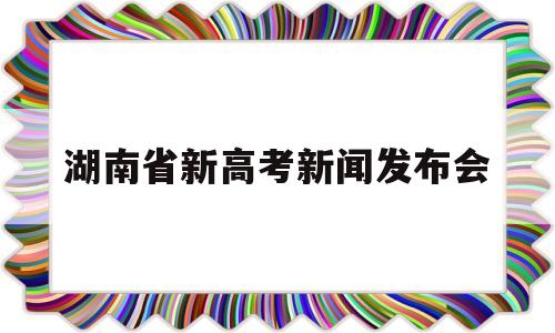 湖南省新高考新闻发布会 湖南新高考方案新闻发布会