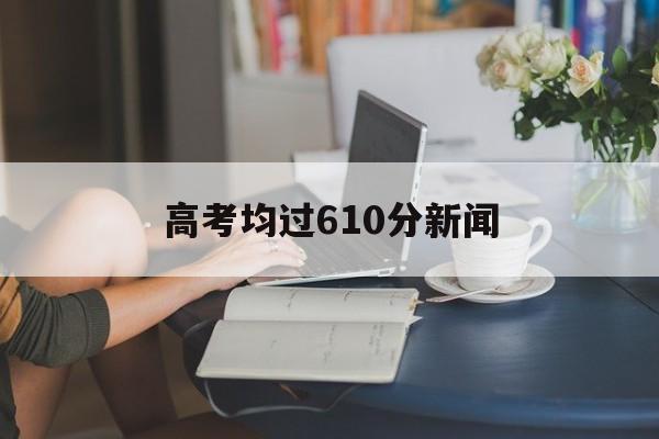 高考均过610分新闻,高一考610分成绩怎么样