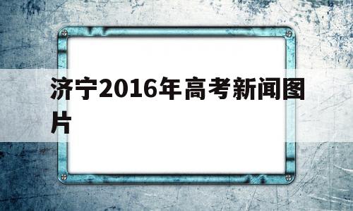 济宁2016年高考新闻图片的简单介绍