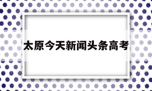 太原今天新闻头条高考 高考新闻头条最新消息山西