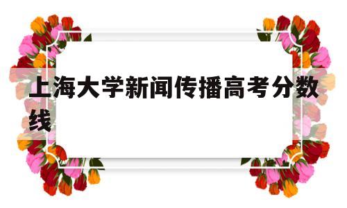 上海大学新闻传播高考分数线,上海大学新闻传播学院高考分数线