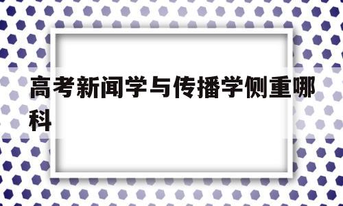 高考新闻学与传播学侧重哪科 新闻学和新闻传播学是一个专业吗