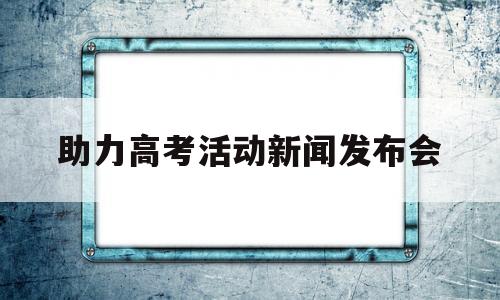 助力高考活动新闻发布会,高考第二次新闻发布会直播