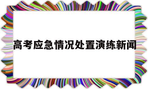 关于高考应急情况处置演练新闻的信息