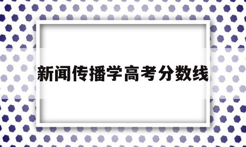 新闻传播学高考分数线,新闻传播专业录取分数线高吗