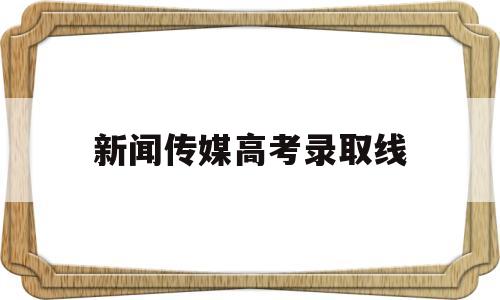 新闻传媒高考录取线 高考新闻传播学录取分数线