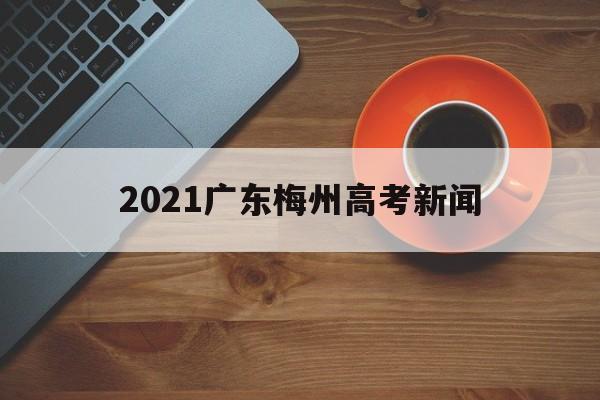 2021广东梅州高考新闻,广东梅州2021年高考成绩