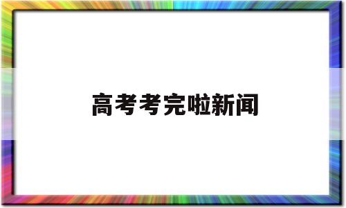 高考考完啦新闻,今日最新高考新闻