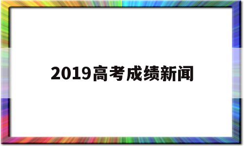 2019高考成绩新闻 2019年高考最新消息