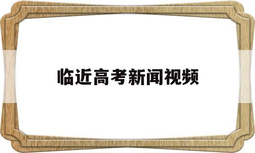 临近高考新闻视频,播放关于高考的新闻