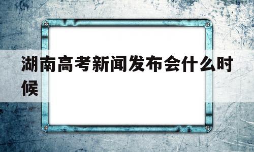 湖南高考新闻发布会什么时候 2021湖南高考第二次新闻发布会