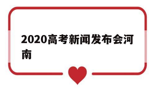 2020高考新闻发布会河南,河南省2020年普通高考工作新闻发布会