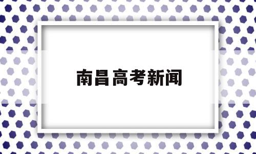 南昌高考新闻,南昌高考事件2021年