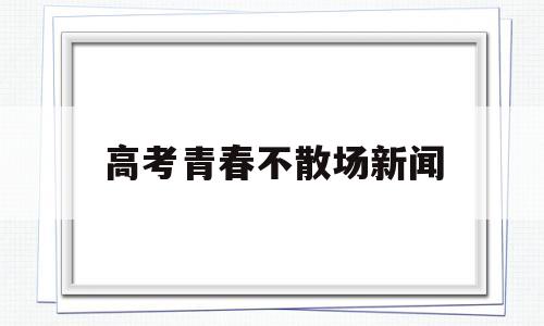 高考青春不散场新闻,高考已落幕,我希望青春永不散场