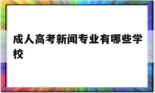 成人高考新闻专业有哪些学校,成人高考新闻学专业属于文史类吗