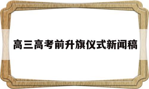 高三高考前升旗仪式新闻稿 高三关于高考升旗仪式演讲稿