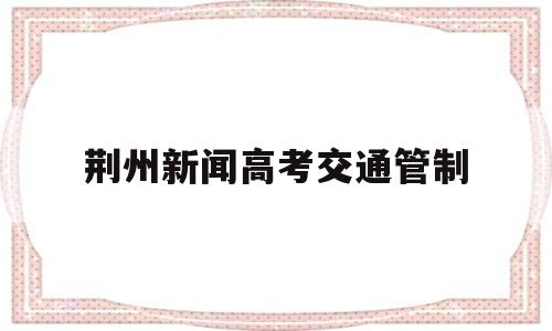 荆州新闻高考交通管制,荆州交通管制通告最新消息