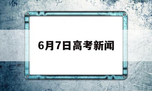 6月7日高考新闻 2018年6月7日高考