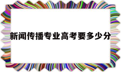 新闻传播专业高考要多少分,中国传媒大学新闻专业多少分