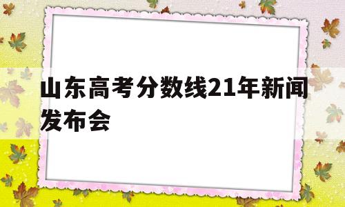 山东高考分数线21年新闻发布会 山东高考分数线2021新闻发布会