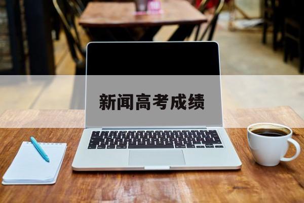 新闻高考成绩,高考成绩今日公布 新闻