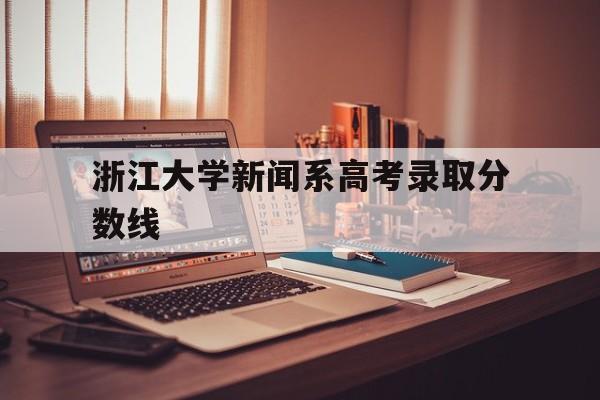 浙江大学新闻系高考录取分数线 浙江大学新闻传播学院录取分数线