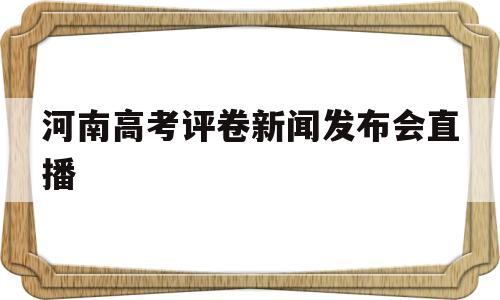 河南高考评卷新闻发布会直播,河南高考评卷新闻发布会直播实录