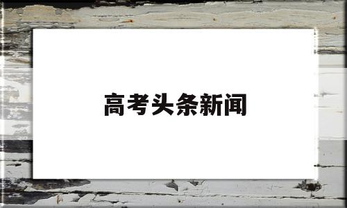 高考头条新闻 高考头条新闻陈元元