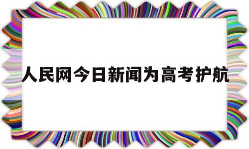 人民网今日新闻为高考护航,人民日报关于高考的最新消息