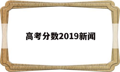 高考分数2019新闻 关于今年高考分数的新闻