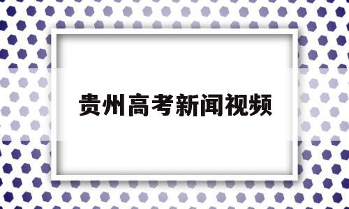 贵州高考新闻视频 贵州高考事件最新消息