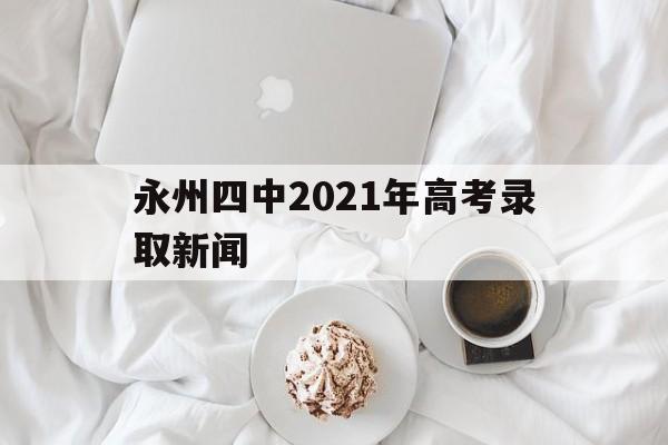 永州四中2021年高考录取新闻,永州市第四中学2021年高考成绩