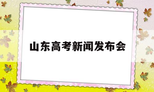 山东高考新闻发布会,山东高考新闻发布会多长时间