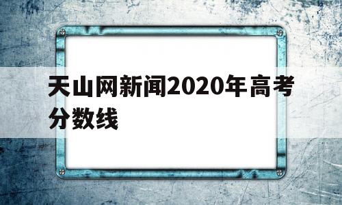 天山网新闻2020年高考分数线的简单介绍