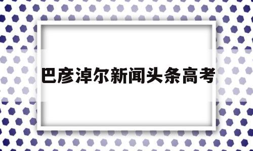 巴彦淖尔新闻头条高考 巴彦淖尔市第一中学2019高考