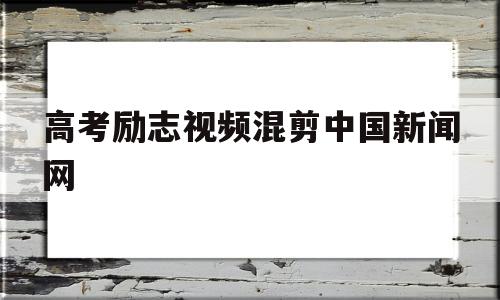 高考励志视频混剪中国新闻网的简单介绍