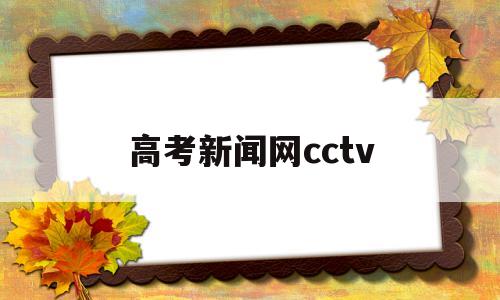 高考新闻网cctv,高考新闻网高考资讯