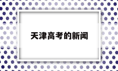 天津高考的新闻,天津高考最新动态